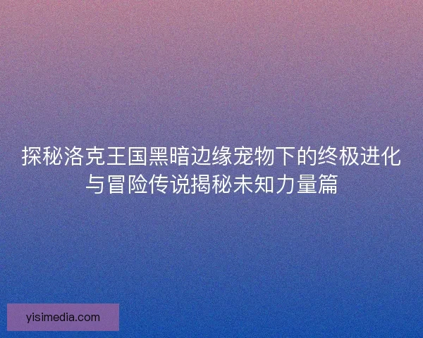 探秘洛克王国黑暗边缘宠物下的终极进化与冒险传说揭秘未知力量篇