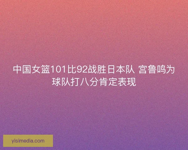 中国女篮101比92战胜日本队 宫鲁鸣为球队打八分肯定表现