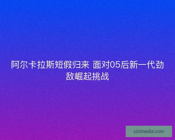 阿尔卡拉斯短假归来 面对05后新一代劲敌崛起挑战